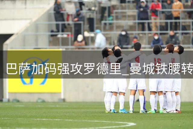 巴萨加码强攻罗德里 曼城铁腰转会谈判加速推进